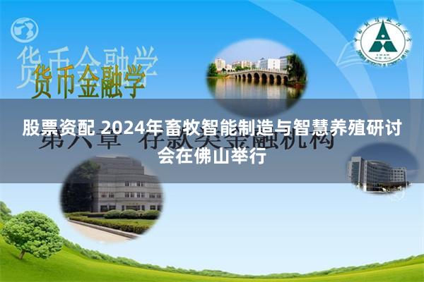 股票资配 2024年畜牧智能制造与智慧养殖研讨会在佛山举行