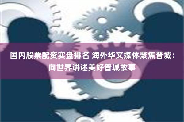 国内股票配资实盘排名 海外华文媒体聚焦晋城：向世界讲述美好晋城故事