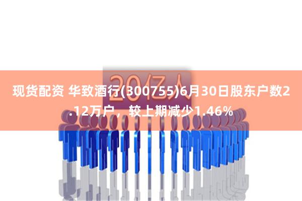 现货配资 华致酒行(300755)6月30日股东户数2.12万户，较上期减少1.46%