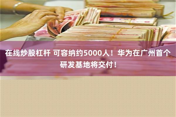 在线炒股杠杆 可容纳约5000人！华为在广州首个研发基地将交付！