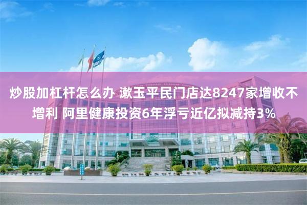 炒股加杠杆怎么办 漱玉平民门店达8247家增收不增利 阿里健康投资6年浮亏近亿拟减持3%