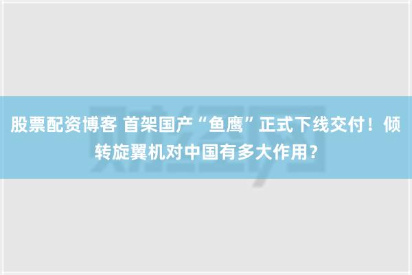 股票配资博客 首架国产“鱼鹰”正式下线交付！倾转旋翼机对中国有多大作用？