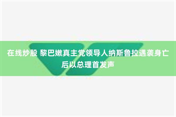 在线炒股 黎巴嫩真主党领导人纳斯鲁拉遇袭身亡后以总理首发声