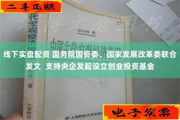 线下实盘配资 国务院国资委、国家发展改革委联合发文  支持央企发起设立创业投资基金