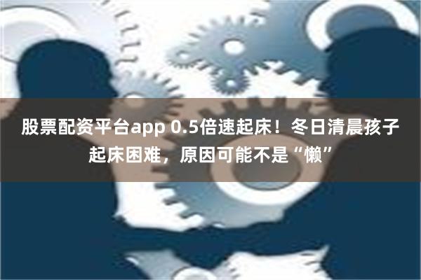 股票配资平台app 0.5倍速起床！冬日清晨孩子起床困难，原因可能不是“懒”