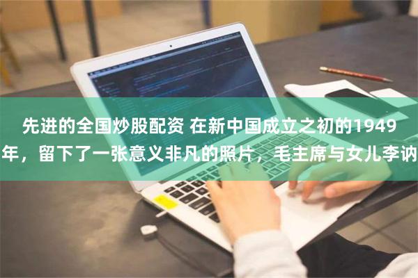 先进的全国炒股配资 在新中国成立之初的1949年，留下了一张意义非凡的照片，毛主席与女儿李讷