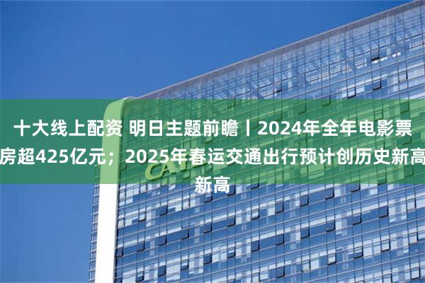 十大线上配资 明日主题前瞻丨2024年全年电影票房超425亿元；2025年春运交通出行预计创历史新高