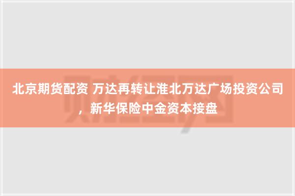 北京期货配资 万达再转让淮北万达广场投资公司，新华保险中金资本接盘