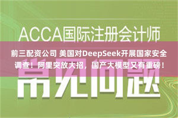 前三配资公司 美国对DeepSeek开展国家安全调查！阿里突放大招，国产大模型又有重磅！